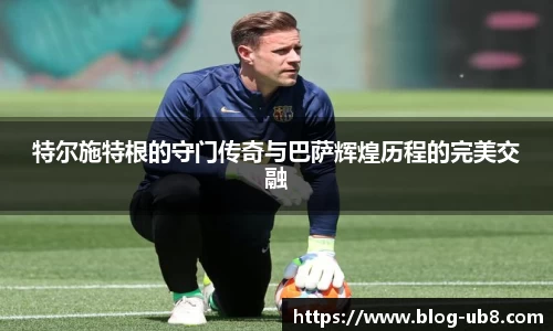 特尔施特根的守门传奇与巴萨辉煌历程的完美交融