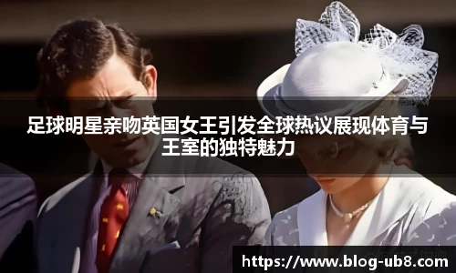 足球明星亲吻英国女王引发全球热议展现体育与王室的独特魅力