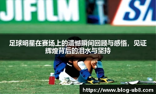 足球明星在赛场上的遗憾瞬间回顾与感悟,见证辉煌背后的泪水与坚持