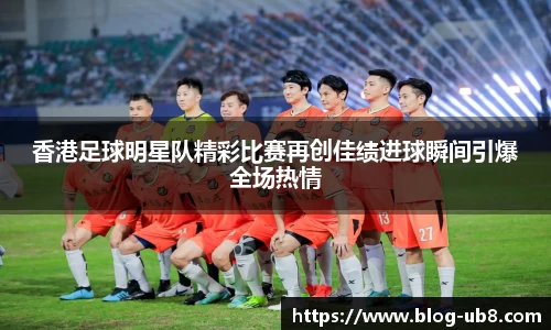 香港足球明星队精彩比赛再创佳绩进球瞬间引爆全场热情